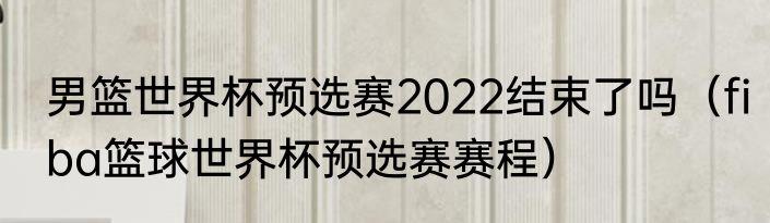 男篮世界杯预选赛2022结束了吗（fiba篮球世界杯预选赛赛程）