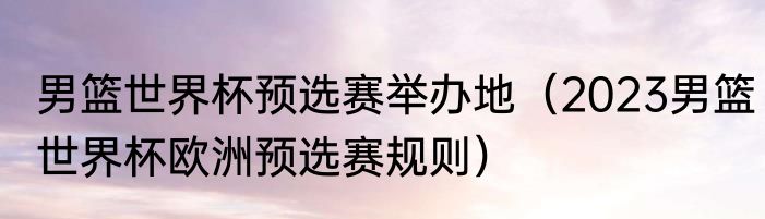 男篮世界杯预选赛举办地（2023男篮世界杯欧洲预选赛规则）