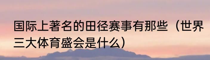 国际上著名的田径赛事有那些（世界三大体育盛会是什么）