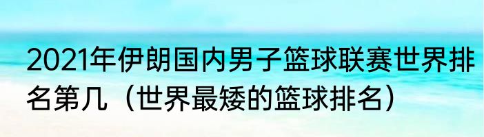 2021年伊朗国内男子篮球联赛世界排名第几（世界最矮的篮球排名）