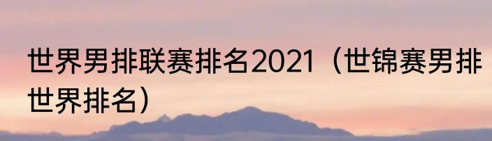 世界男排联赛排名2021（世锦赛男排世界排名）