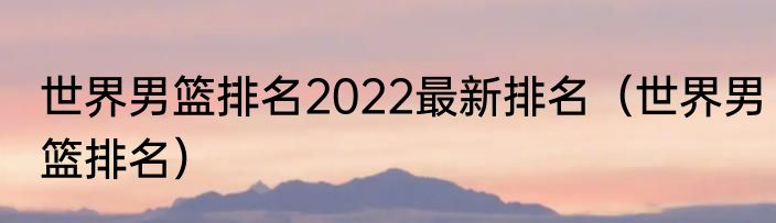 世界男篮排名2022最新排名（世界男篮排名）