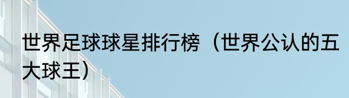 世界足球球星排行榜（世界公认的五大球王）