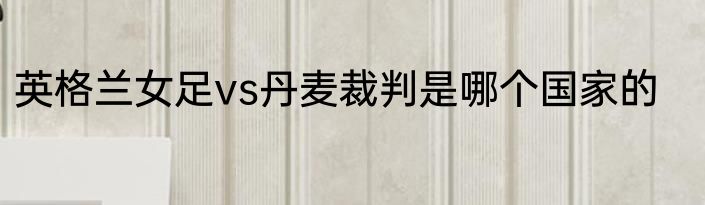 英格兰女足vs丹麦裁判是哪个国家的