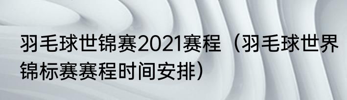 羽毛球世锦赛2021赛程（羽毛球世界锦标赛赛程时间安排）