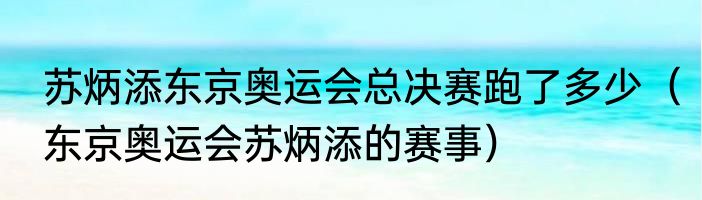 苏炳添东京奥运会总决赛跑了多少（东京奥运会苏炳添的赛事）