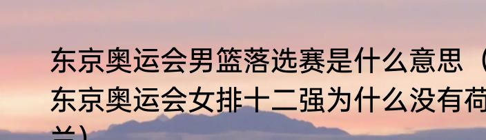 东京奥运会男篮落选赛是什么意思（东京奥运会女排十二强为什么没有荷兰）