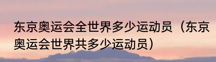 东京奥运会全世界多少运动员（东京奥运会世界共多少运动员）