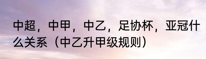 中超，中甲，中乙，足协杯，亚冠什么关系（中乙升甲级规则）