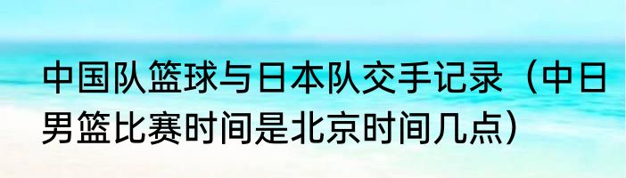 中国队篮球与日本队交手记录（中日男篮比赛时间是北京时间几点）