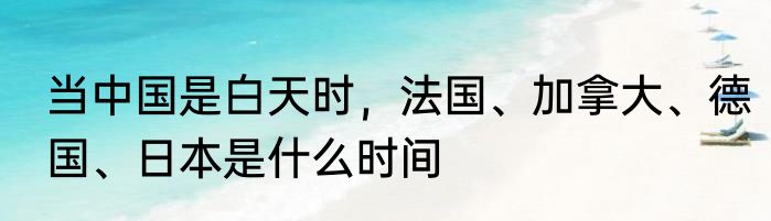 当中国是白天时，法国、加拿大、德国、日本是什么时间