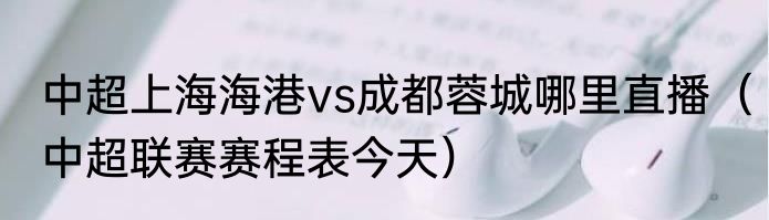 中超上海海港vs成都蓉城哪里直播（中超联赛赛程表今天）