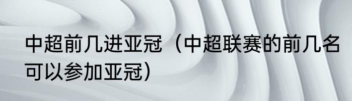 中超前几进亚冠（中超联赛的前几名可以参加亚冠）