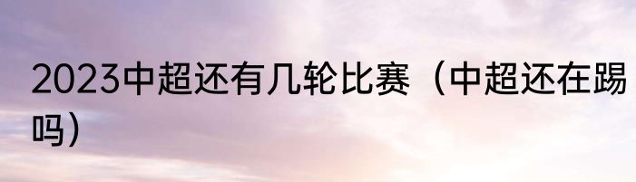 2023中超还有几轮比赛（中超还在踢吗）