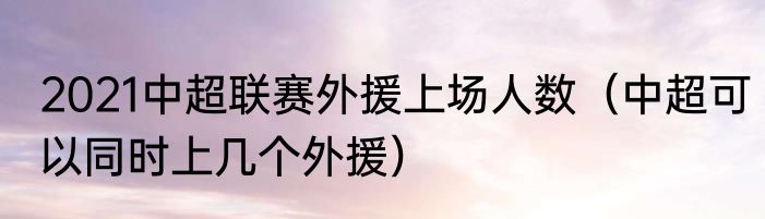 2021中超联赛外援上场人数（中超可以同时上几个外援）