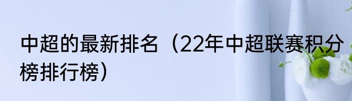 中超的最新排名（22年中超联赛积分榜排行榜）