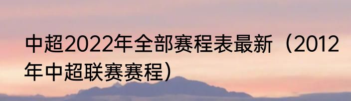 中超2022年全部赛程表最新（2012年中超联赛赛程）
