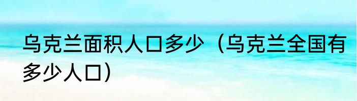乌克兰面积人口多少（乌克兰全国有多少人口）