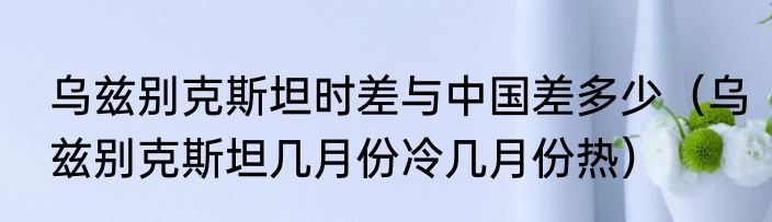 乌兹别克斯坦时差与中国差多少（乌兹别克斯坦几月份冷几月份热）