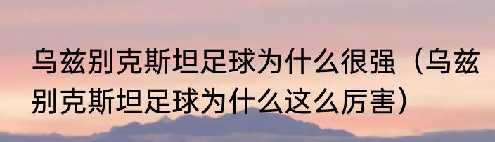 乌兹别克斯坦足球为什么很强（乌兹别克斯坦足球为什么这么厉害）