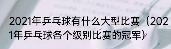 2021年乒乓球有什么大型比赛（2021年乒乓球各个级别比赛的冠军）