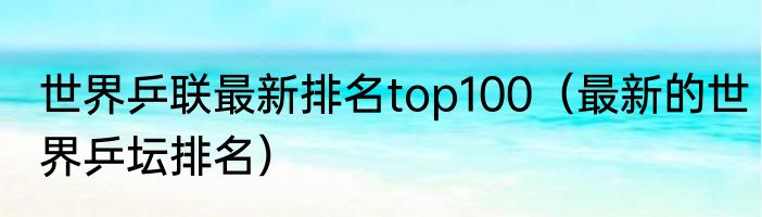 世界乒联最新排名top100（最新的世界乒坛排名）