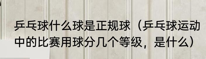 乒乓球什么球是正规球（乒乓球运动中的比赛用球分几个等级，是什么）