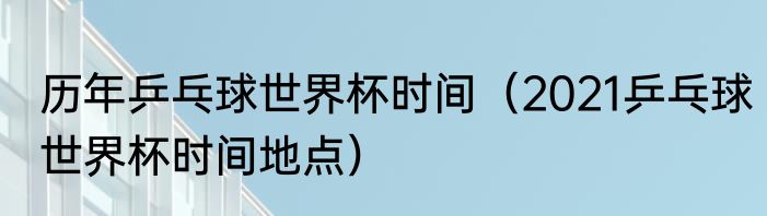 历年乒乓球世界杯时间（2021乒乓球世界杯时间地点）