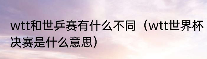 wtt和世乒赛有什么不同（wtt世界杯决赛是什么意思）