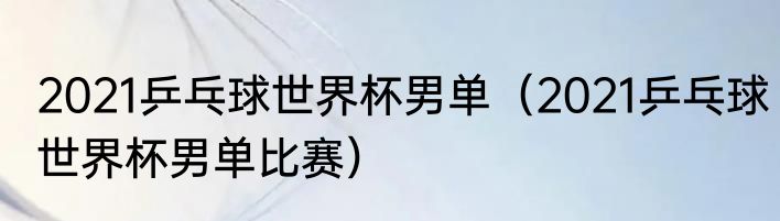 2021乒乓球世界杯男单（2021乒乓球世界杯男单比赛）