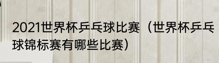 2021世界杯乒乓球比赛（世界杯乒乓球锦标赛有哪些比赛）