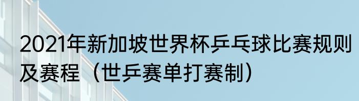 2021年新加坡世界杯乒乓球比赛规则及赛程（世乒赛单打赛制）