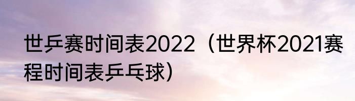 世乒赛时间表2022（世界杯2021赛程时间表乒乓球）