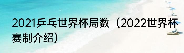 2021乒乓世界杯局数（2022世界杯赛制介绍）