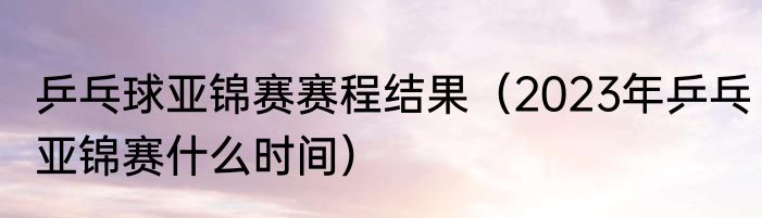 乒乓球亚锦赛赛程结果（2023年乒乓亚锦赛什么时间）