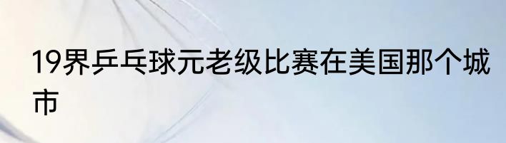 19界乒乓球元老级比赛在美国那个城市