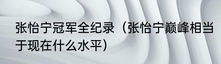 张怡宁冠军全纪录（张怡宁巅峰相当于现在什么水平）