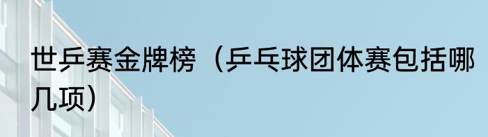 世乒赛金牌榜（乒乓球团体赛包括哪几项）