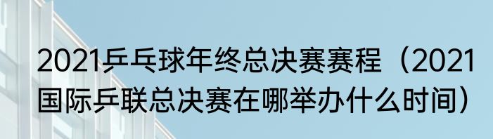2021乒乓球年终总决赛赛程（2021国际乒联总决赛在哪举办什么时间）