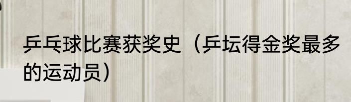 乒乓球比赛获奖史（乒坛得金奖最多的运动员）