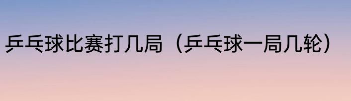 乒乓球比赛打几局（乒乓球一局几轮）