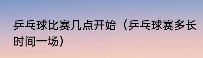 乒乓球比赛几点开始（乒乓球赛多长时间一场）