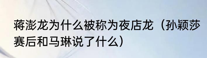 蒋澎龙为什么被称为夜店龙（孙颖莎赛后和马琳说了什么）