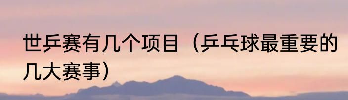世乒赛有几个项目（乒乓球最重要的几大赛事）