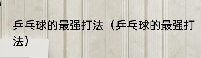 乒乓球的最强打法（乒乓球的最强打法）