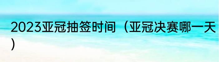 2023亚冠抽签时间（亚冠决赛哪一天）