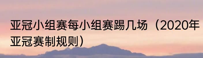 亚冠小组赛每小组赛踢几场（2020年亚冠赛制规则）
