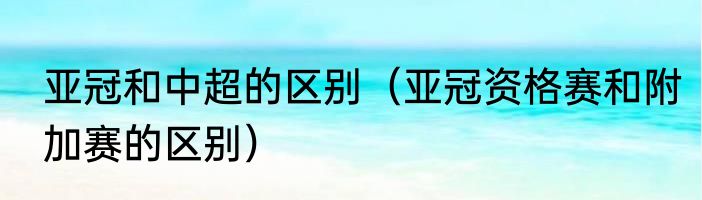 亚冠和中超的区别（亚冠资格赛和附加赛的区别）