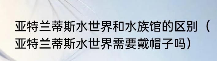 亚特兰蒂斯水世界和水族馆的区别（亚特兰蒂斯水世界需要戴帽子吗）