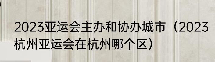 2023亚运会主办和协办城市（2023杭州亚运会在杭州哪个区）